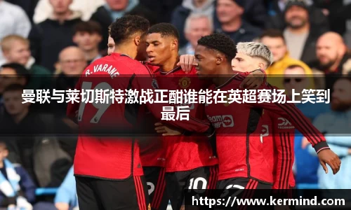 曼联与莱切斯特激战正酣谁能在英超赛场上笑到最后